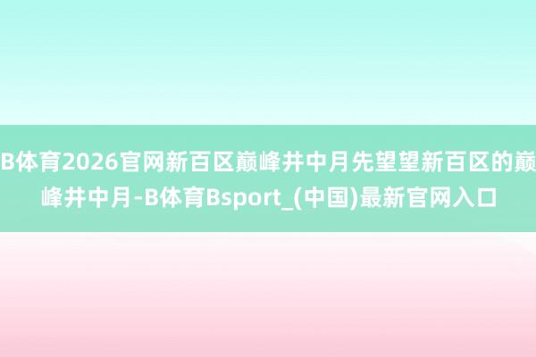 B体育2026官网新百区巅峰井中月先望望新百区的巅峰井中月-B体育Bsport_(中国)最新官网入口