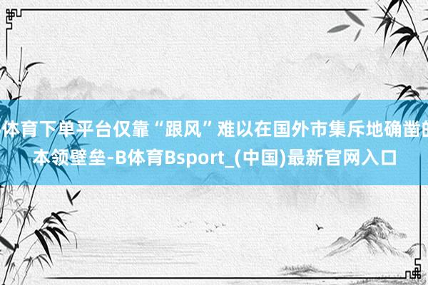 B体育下单平台仅靠“跟风”难以在国外市集斥地确凿的本领壁垒-B体育Bsport_(中国)最新官网入口