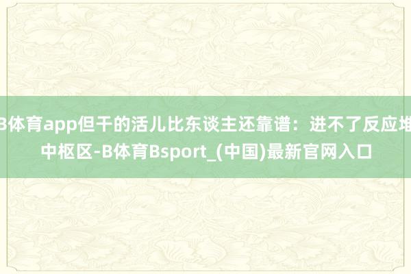 B体育app但干的活儿比东谈主还靠谱:进不了反应堆中枢区-B体育Bsport_(中国)最新官网入口