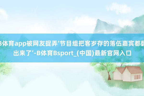 B体育app被网友捉弄‘节目组把客岁存的落伍嘉宾都翻出来了’-B体育Bsport_(中国)最新官网入口