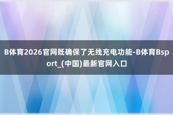 B体育2026官网既确保了无线充电功能-B体育Bsport_(中国)最新官网入口
