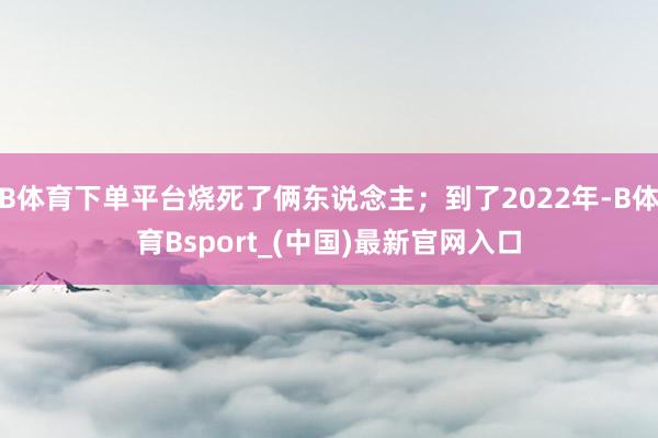 B体育下单平台烧死了俩东说念主;到了2022年-B体育Bsport_(中国)最新官网入口