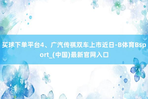 买球下单平台4、广汽传祺双车上市近日-B体育Bsport_(中国)最新官网入口