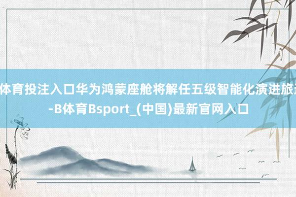 B体育投注入口华为鸿蒙座舱将解任五级智能化演进旅途-B体育Bsport_(中国)最新官网入口
