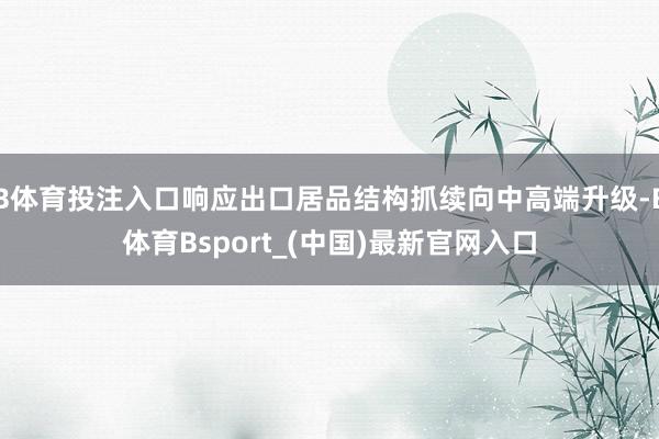 B体育投注入口响应出口居品结构抓续向中高端升级-B体育Bsport_(中国)最新官网入口