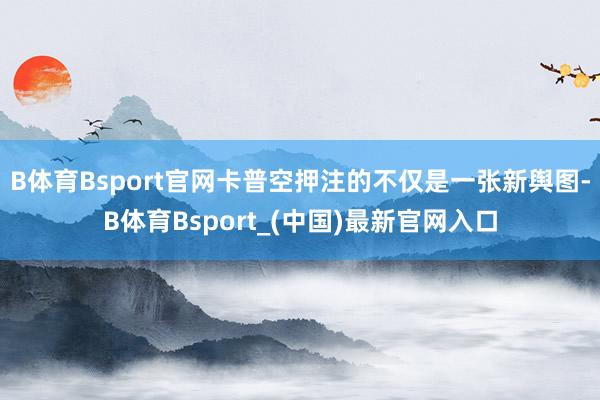 B体育Bsport官网卡普空押注的不仅是一张新舆图-B体育Bsport_(中国)最新官网入口
