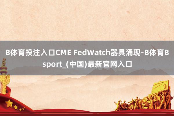 B体育投注入口CME FedWatch器具涌现-B体育Bsport_(中国)最新官网入口
