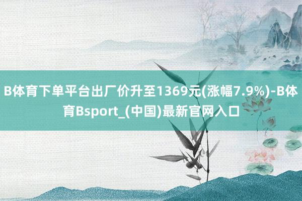 B体育下单平台出厂价升至1369元(涨幅7.9%)-B体育Bsport_(中国)最新官网入口