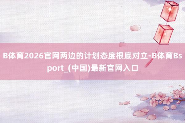 B体育2026官网两边的计划态度根底对立-B体育Bsport_(中国)最新官网入口
