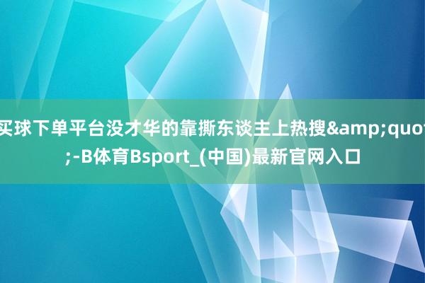 买球下单平台没才华的靠撕东谈主上热搜"-B体育Bsport_(中国)最新官网入口