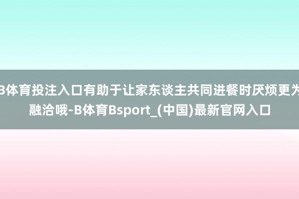 B体育投注入口有助于让家东谈主共同进餐时厌烦更为融洽哦-B体育Bsport_(中国)最新官网入口