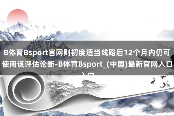 B体育Bsport官网则初度适当线路后12个月内仍可使用该评估论断-B体育Bsport_(中国)最新官网入口