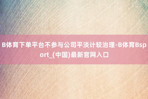 B体育下单平台不参与公司平淡计较治理-B体育Bsport_(中国)最新官网入口