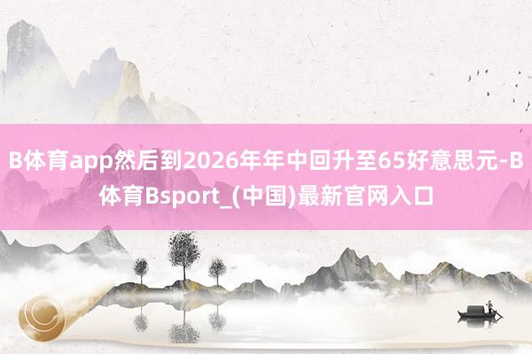 B体育app然后到2026年年中回升至65好意思元-B体育Bsport_(中国)最新官网入口