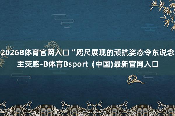 2026B体育官网入口“咫尺展现的顽抗姿态令东说念主荧惑-B体育Bsport_(中国)最新官网入口