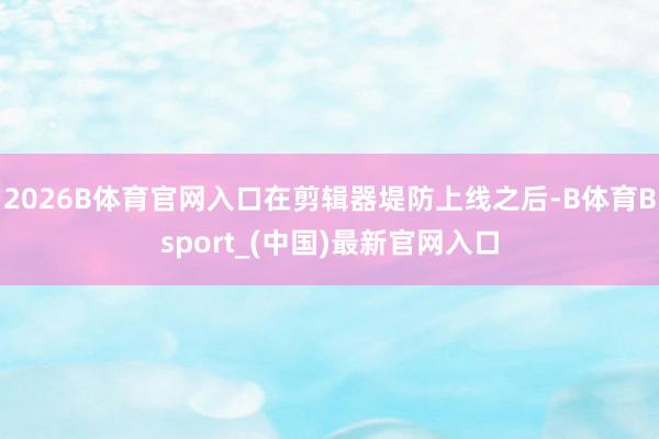 2026B体育官网入口在剪辑器堤防上线之后-B体育Bsport_(中国)最新官网入口