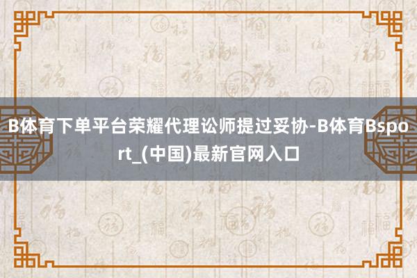 B体育下单平台荣耀代理讼师提过妥协-B体育Bsport_(中国)最新官网入口