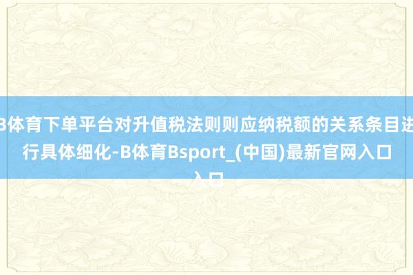 B体育下单平台对升值税法则则应纳税额的关系条目进行具体细化-B体育Bsport_(中国)最新官网入口