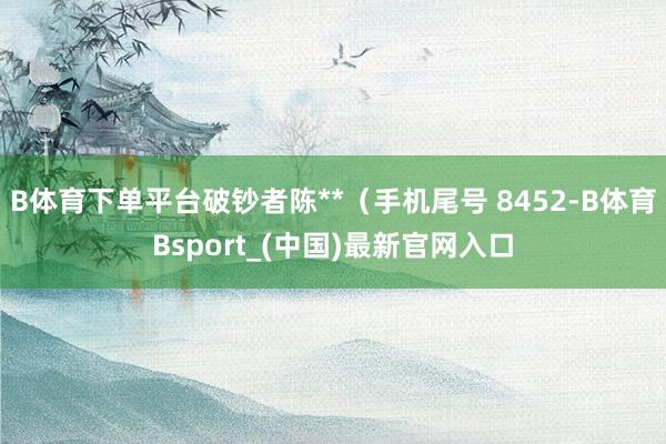 B体育下单平台破钞者陈**（手机尾号 8452-B体育Bsport_(中国)最新官网入口