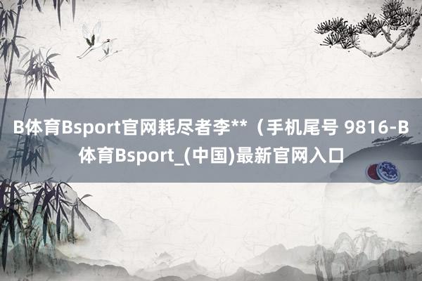 B体育Bsport官网耗尽者李**（手机尾号 9816-B体育Bsport_(中国)最新官网入口