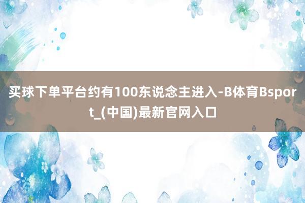 买球下单平台约有100东说念主进入-B体育Bsport_(中国)最新官网入口