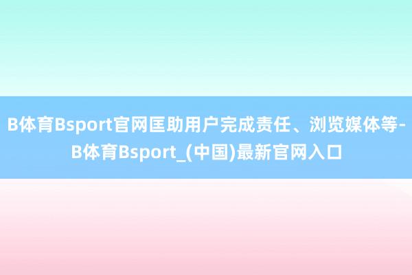 B体育Bsport官网匡助用户完成责任、浏览媒体等-B体育Bsport_(中国)最新官网入口