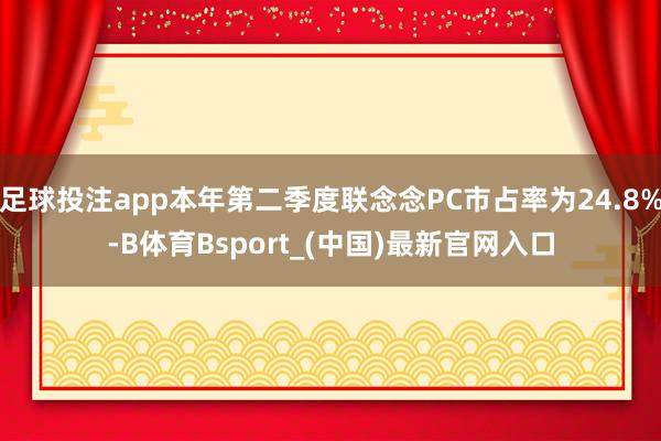 足球投注app本年第二季度联念念PC市占率为24.8%-B体育Bsport_(中国)最新官网入口