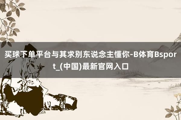 买球下单平台与其求别东说念主懂你-B体育Bsport_(中国)最新官网入口