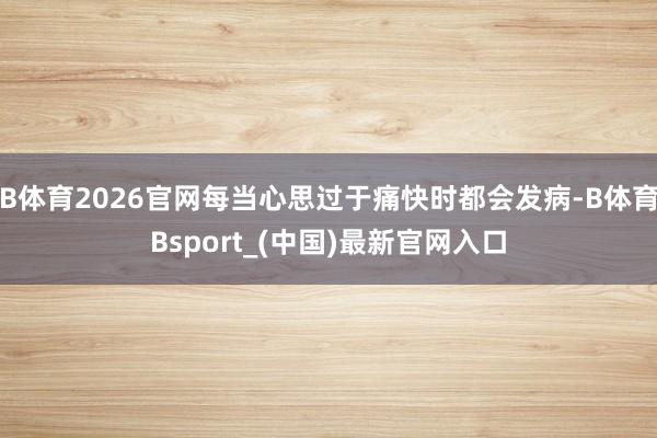 B体育2026官网每当心思过于痛快时都会发病-B体育Bsport_(中国)最新官网入口