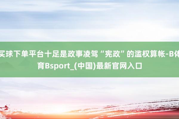 买球下单平台十足是政事凌驾“宪政”的滥权算帐-B体育Bsport_(中国)最新官网入口