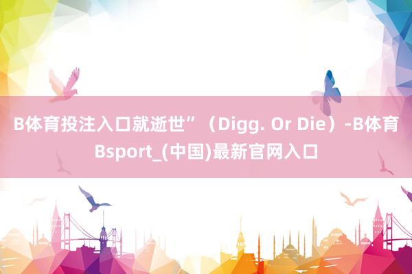 B体育投注入口就逝世”（Digg. Or Die）-B体育Bsport_(中国)最新官网入口