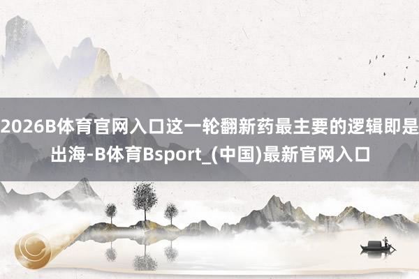 2026B体育官网入口这一轮翻新药最主要的逻辑即是出海-B体育Bsport_(中国)最新官网入口