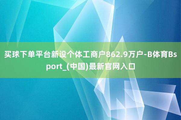 买球下单平台新设个体工商户862.9万户-B体育Bsport_(中国)最新官网入口