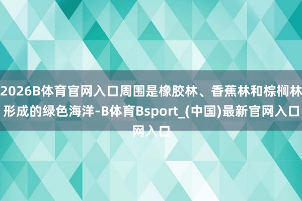 2026B体育官网入口周围是橡胶林、香蕉林和棕榈林形成的绿色海洋-B体育Bsport_(中国)最新官网入口