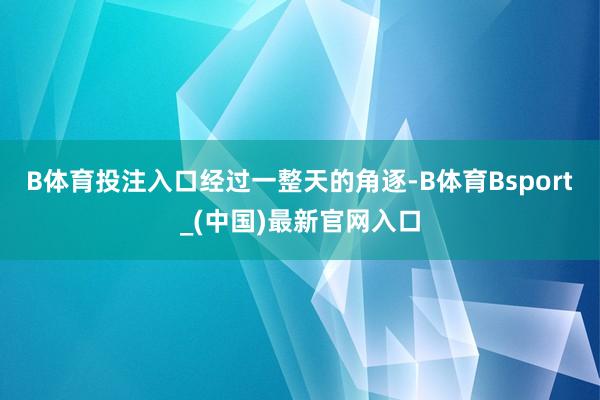 B体育投注入口　　经过一整天的角逐-B体育Bsport_(中国)最新官网入口