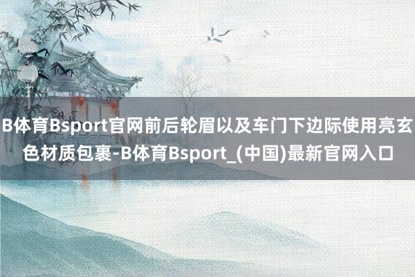 B体育Bsport官网前后轮眉以及车门下边际使用亮玄色材质包裹-B体育Bsport_(中国)最新官网入口