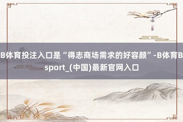 B体育投注入口是“得志商场需求的好容颜”-B体育Bsport_(中国)最新官网入口