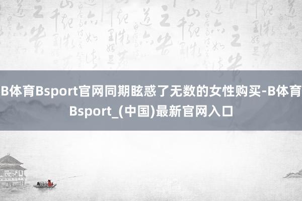 B体育Bsport官网同期眩惑了无数的女性购买-B体育Bsport_(中国)最新官网入口