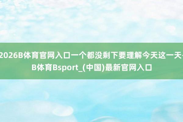 2026B体育官网入口一个都没剩下要理解今天这一天-B体育Bsport_(中国)最新官网入口