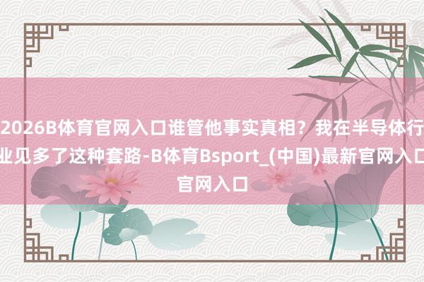 2026B体育官网入口谁管他事实真相？我在半导体行业见多了这种套路-B体育Bsport_(中国)最新官网入口