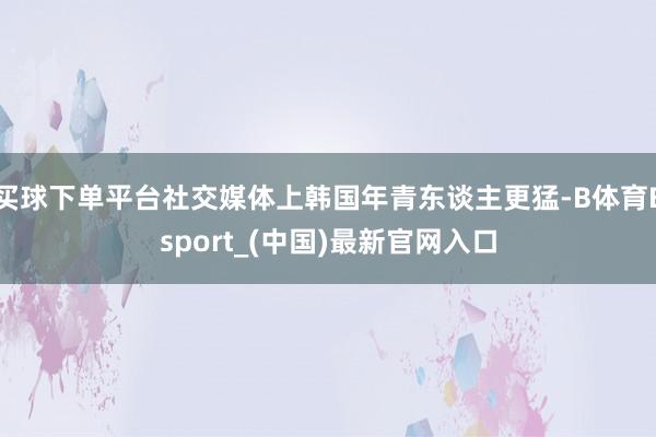 买球下单平台社交媒体上韩国年青东谈主更猛-B体育Bsport_(中国)最新官网入口