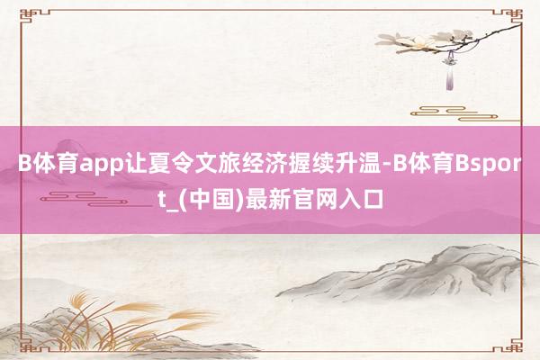 B体育app让夏令文旅经济握续升温-B体育Bsport_(中国)最新官网入口