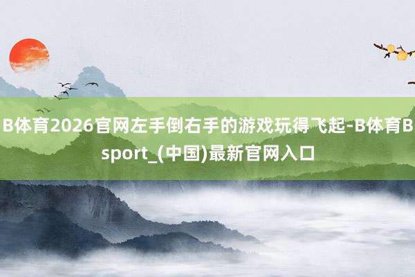 B体育2026官网左手倒右手的游戏玩得飞起-B体育Bsport_(中国)最新官网入口