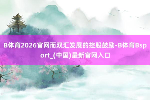 B体育2026官网而双汇发展的控股鼓励-B体育Bsport_(中国)最新官网入口