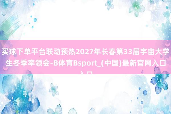 买球下单平台联动预热2027年长春第33届宇宙大学生冬季率领会-B体育Bsport_(中国)最新官网入口