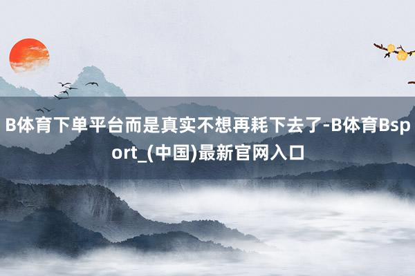 B体育下单平台而是真实不想再耗下去了-B体育Bsport_(中国)最新官网入口