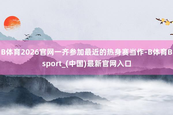 B体育2026官网一齐参加最近的热身赛当作-B体育Bsport_(中国)最新官网入口