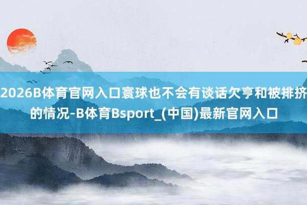 2026B体育官网入口寰球也不会有谈话欠亨和被排挤的情况-B体育Bsport_(中国)最新官网入口