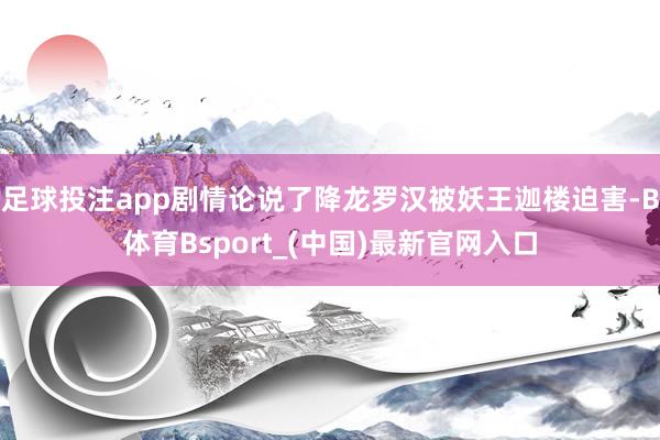 足球投注app剧情论说了降龙罗汉被妖王迦楼迫害-B体育Bsport_(中国)最新官网入口