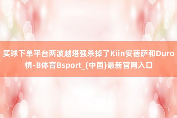 买球下单平台两波越塔强杀掉了Kiin安蓓萨和Duro慎-B体育Bsport_(中国)最新官网入口